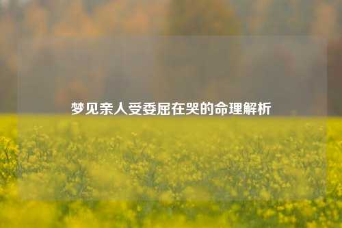 梦见亲人受委屈在哭的命理解析
